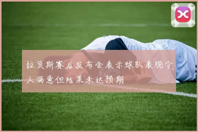 拉莫斯赛后发布会表示球队表现令人满意但结果未达预期